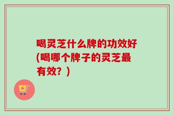 喝灵芝什么牌的功效好(喝哪个牌子的灵芝有效?) 喝灵芝什么牌的功效好(喝哪个牌子的灵芝有效?)