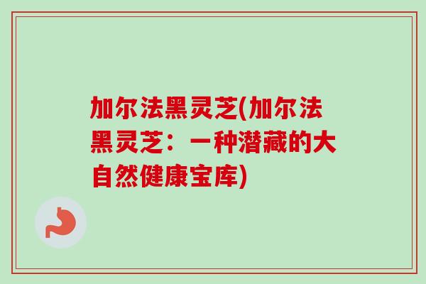 加尔法黑灵芝(加尔法黑灵芝：一种潜藏的大自然健康宝库)