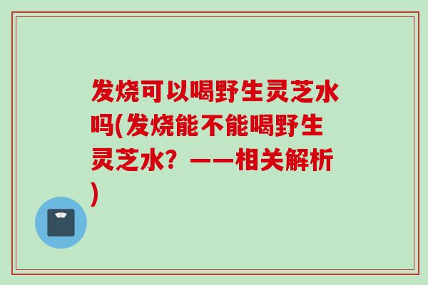 发烧可以喝野生灵芝水吗(发烧能不能喝野生灵芝水？——相关解析)