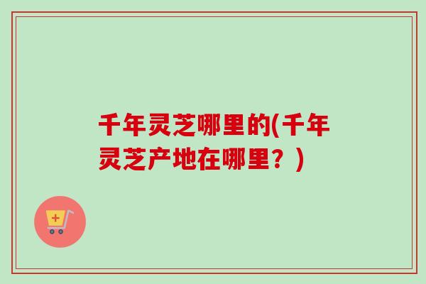 千年灵芝哪里的(千年灵芝产地在哪里?) 千年灵芝哪里的(千年灵芝产地在哪里?)