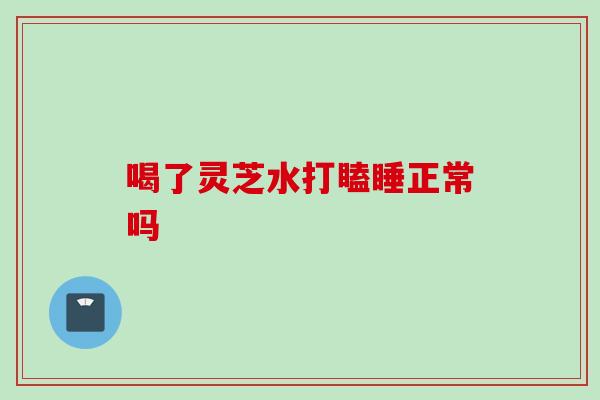 喝了灵芝水打瞌睡正常吗
