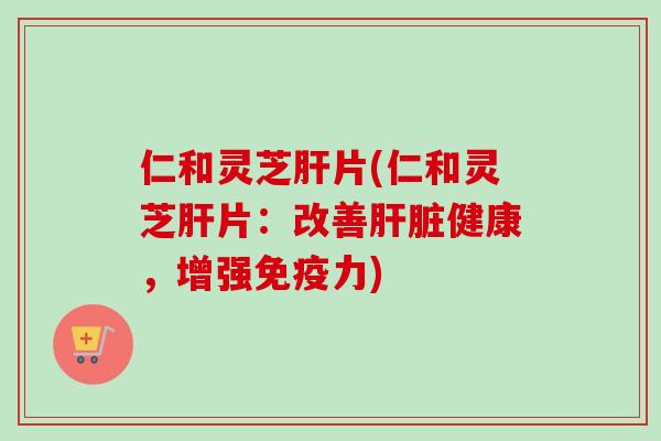 仁和灵芝肝片(仁和灵芝肝片：改善肝脏健康，增强免疫力)