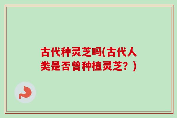 古代种灵芝吗(古代人类是否曾种植灵芝？)