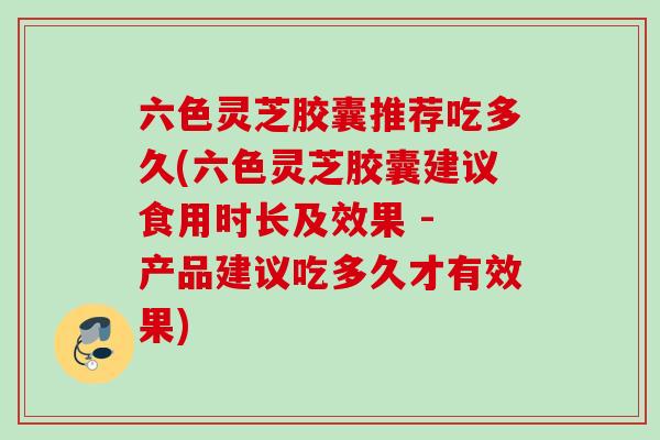 六色灵芝胶囊推荐吃多久(六色灵芝胶囊建议食用时长及效果 - 产品建议吃多久才有效果)