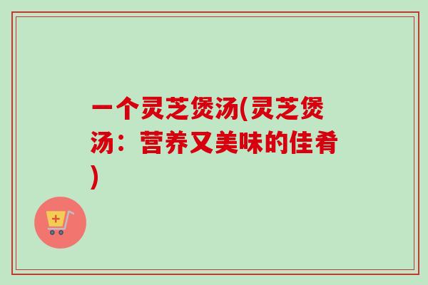 一个灵芝煲汤(灵芝煲汤：营养又美味的佳肴)