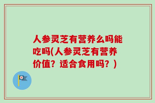 人参灵芝有营养么吗能吃吗(人参灵芝有营养价值?适合食用吗?) 人参灵芝有营养么吗能吃吗(人参灵芝有营养价值?适合食用吗?)