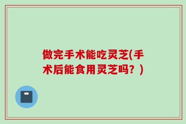做完手术能吃灵芝(手术后能食用灵芝吗？)