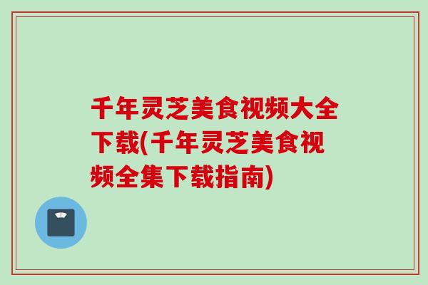 千年灵芝美食视频大全下载(千年灵芝美食视频全集下载指南)