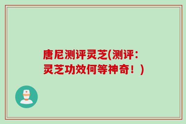 唐尼测评灵芝(测评：灵芝功效何等神奇！)