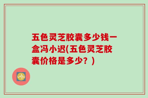 五色灵芝胶囊多少钱一盒冯小迟(五色灵芝胶囊价格是多少？)