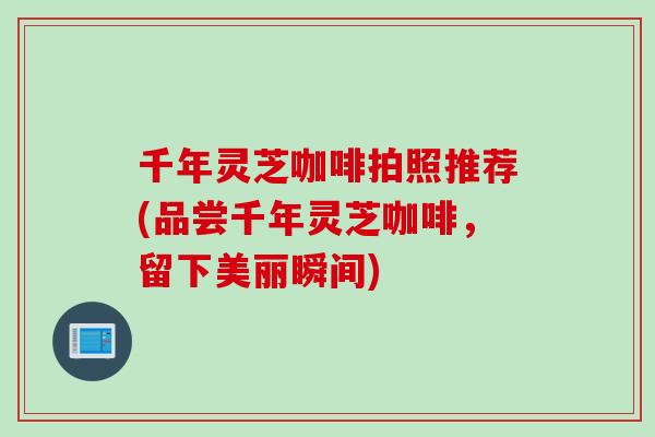 千年灵芝咖啡拍照推荐(品尝千年灵芝咖啡，留下美丽瞬间)