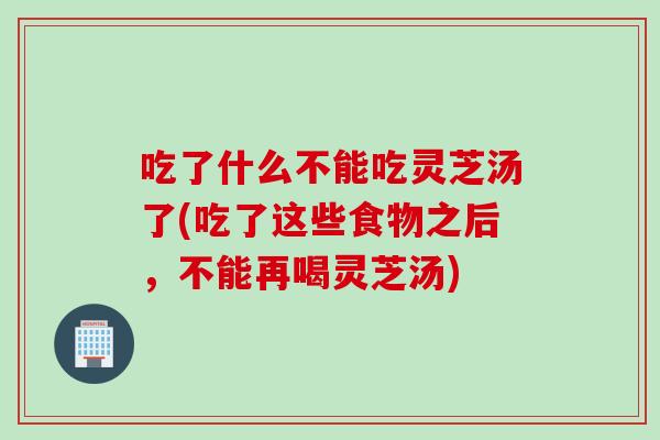 吃了什么不能吃灵芝汤了(吃了这些食物之后，不能再喝灵芝汤)