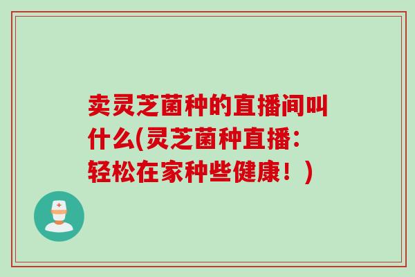 卖灵芝菌种的直播间叫什么(灵芝菌种直播:轻松在家种些健康!) 卖灵芝菌种的直播间叫什么(灵芝菌种直播:轻松在家种些健康!)