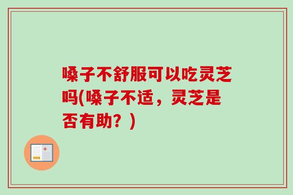 嗓子不舒服可以吃灵芝吗(嗓子不适，灵芝是否有助？)
