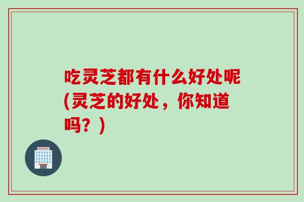 吃灵芝都有什么好处呢(灵芝的好处，你知道吗？)