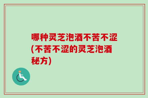 哪种灵芝泡酒不苦不涩(不苦不涩的灵芝泡酒秘方)