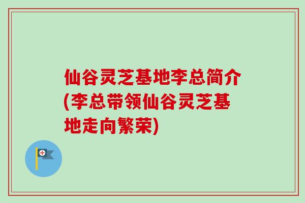 仙谷灵芝基地李总简介(李总带领仙谷灵芝基地走向繁荣)