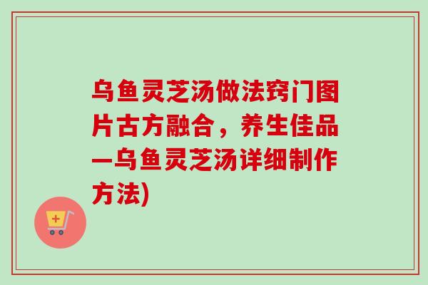 乌鱼灵芝汤做法窍门图片古方融合，养生佳品—乌鱼灵芝汤详细制作方法)