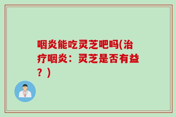 咽炎能吃灵芝吧吗(治疗咽炎：灵芝是否有益？)