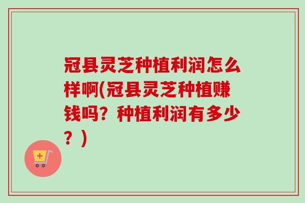 冠县灵芝种植利润怎么样啊(冠县灵芝种植赚钱吗?种植利润有多少?) 冠县灵芝种植利润怎么样啊(冠县灵芝种植赚钱吗?种植利润有多少?)