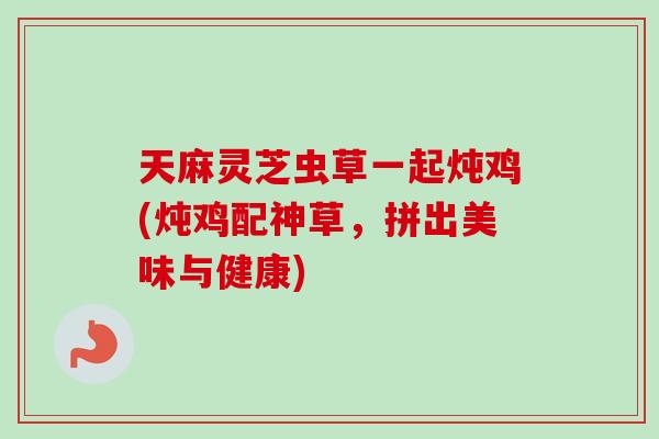 天麻灵芝虫草一起炖鸡(炖鸡配神草，拼出美味与健康)