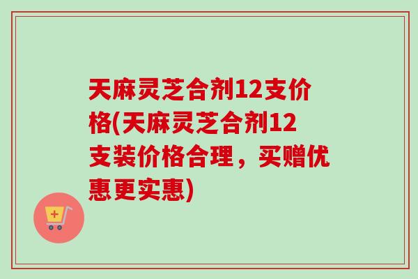 天麻灵芝合剂12支价格(天麻灵芝合剂12支装价格合理，买赠优惠更实惠)