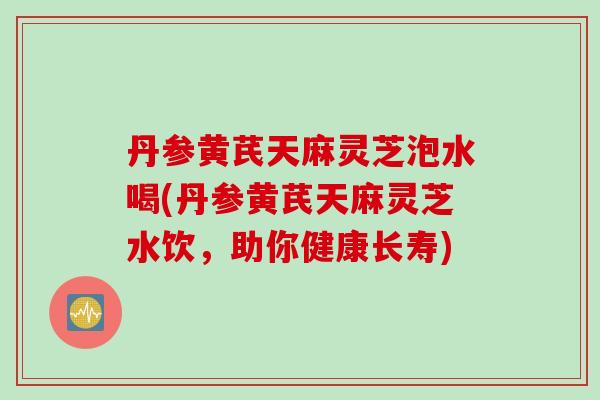 丹参黄芪天麻灵芝泡水喝(丹参黄芪天麻灵芝水饮,助你健康长寿) 丹参黄芪天麻灵芝泡水喝(丹参黄芪天麻灵芝水饮,助你健康长寿)