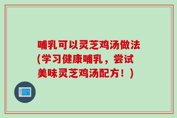 哺乳可以灵芝鸡汤做法(学习健康哺乳，尝试美味灵芝鸡汤配方！)