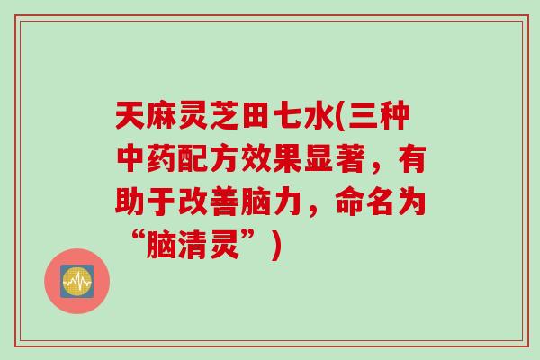 天麻灵芝田七水(三种中药配方效果显著，有助于改善脑力，命名为“脑清灵”)
