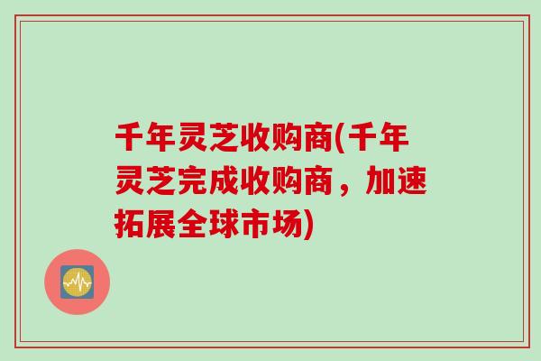 千年灵芝收购商(千年灵芝完成收购商，加速拓展全球市场)