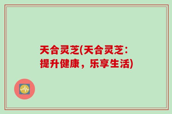 天合灵芝(天合灵芝：提升健康，乐享生活)