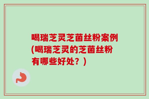 喝瑞芝灵芝菌丝粉案例(喝瑞芝灵的芝菌丝粉有哪些好处？)