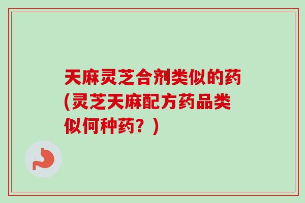 天麻灵芝合剂类似的药(灵芝天麻配方药品类似何种药？)