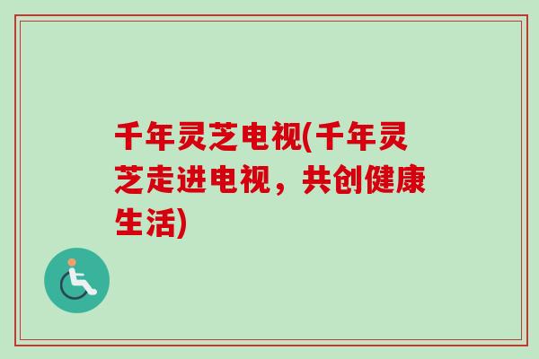 千年灵芝电视(千年灵芝走进电视，共创健康生活)