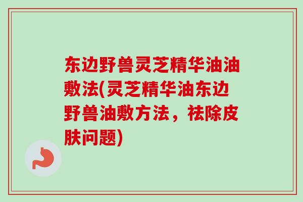 东边野兽灵芝精华油油敷法(灵芝精华油东边野兽油敷方法，祛除皮肤问题)