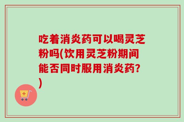 吃着消炎药可以喝灵芝粉吗(饮用灵芝粉期间能否同时服用消炎药？)