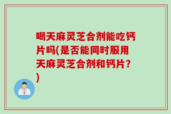 喝天麻灵芝合剂能吃钙片吗(是否能同时服用天麻灵芝合剂和钙片？)
