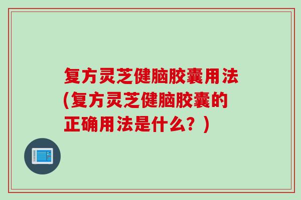 复方灵芝健脑胶囊用法(复方灵芝健脑胶囊的正确用法是什么？)