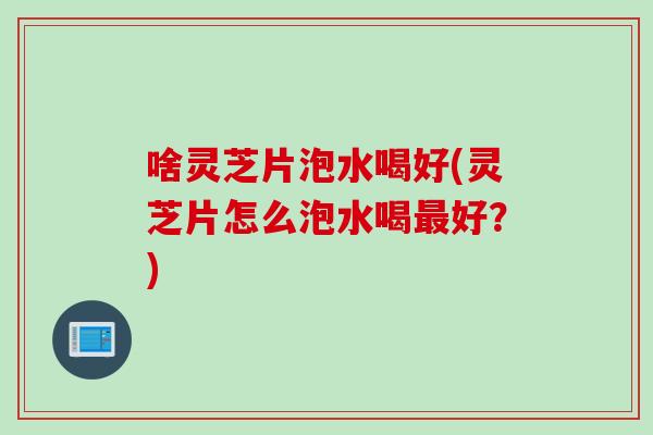 啥灵芝片泡水喝好(灵芝片怎么泡水喝好？)