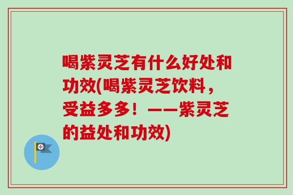 喝紫灵芝有什么好处和功效(喝紫灵芝饮料，受益多多！——紫灵芝的益处和功效)