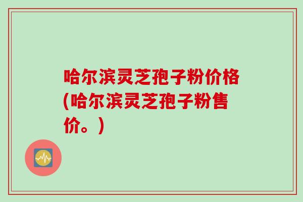 哈尔滨灵芝孢子粉价格(哈尔滨灵芝孢子粉售价。)