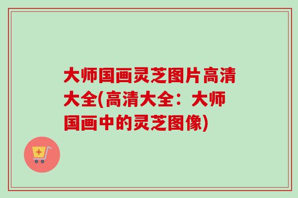 大师国画灵芝图片高清大全(高清大全：大师国画中的灵芝图像)