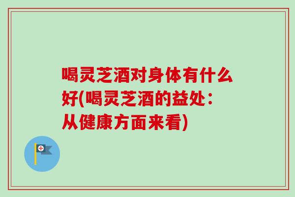 喝灵芝酒对身体有什么好(喝灵芝酒的益处:从健康方面来看) 喝灵芝酒对身体有什么好(喝灵芝酒的益处:从健康方面来看)