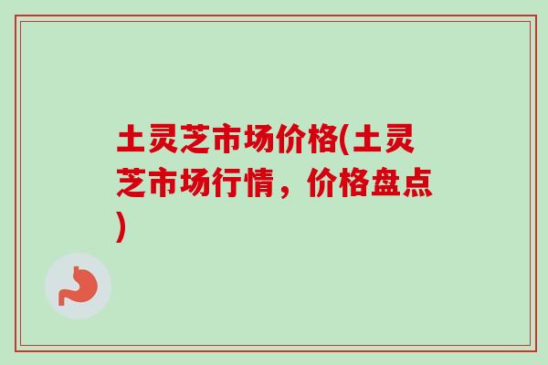 土灵芝市场价格(土灵芝市场行情，价格盘点)