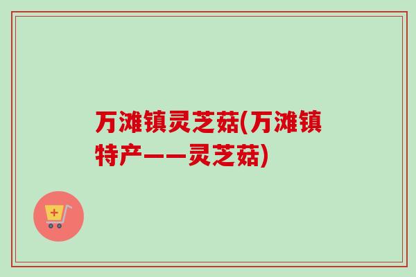 万滩镇灵芝菇(万滩镇特产——灵芝菇) 万滩镇灵芝菇(万滩镇特产——灵芝菇)