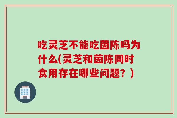 吃灵芝不能吃茵陈吗为什么(灵芝和茵陈同时食用存在哪些问题?) 吃灵芝不能吃茵陈吗为什么(灵芝和茵陈同时食用存在哪些问题?)