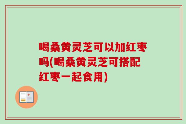 喝桑黄灵芝可以加红枣吗(喝桑黄灵芝可搭配红枣一起食用)