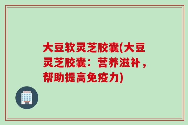 大豆软灵芝胶囊(大豆灵芝胶囊：营养滋补，帮助提高免疫力)