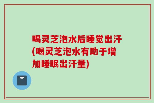 喝灵芝泡水后睡觉出汗(喝灵芝泡水有助于增加睡眠出汗量)