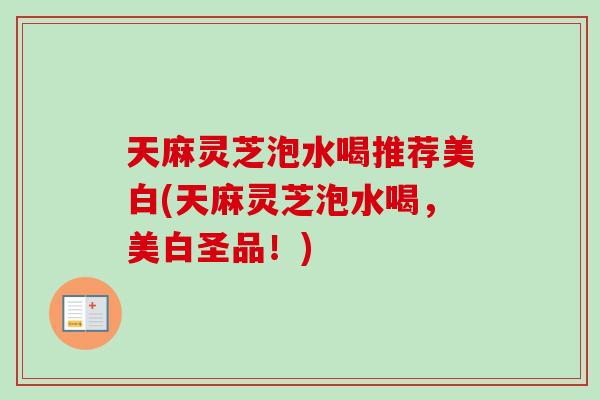 天麻灵芝泡水喝推荐美白(天麻灵芝泡水喝，美白圣品！)
